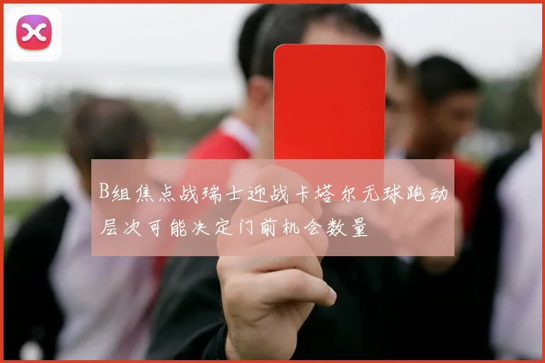 B组焦点战瑞士迎战卡塔尔无球跑动层次可能决定门前机会数量
