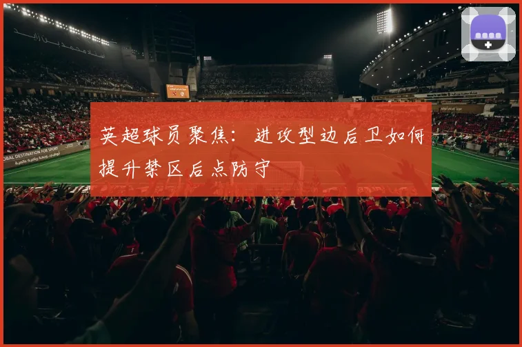 英超球员聚焦：进攻型边后卫如何提升禁区后点防守