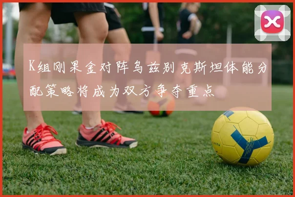 K组刚果金对阵乌兹别克斯坦体能分配策略将成为双方争夺重点