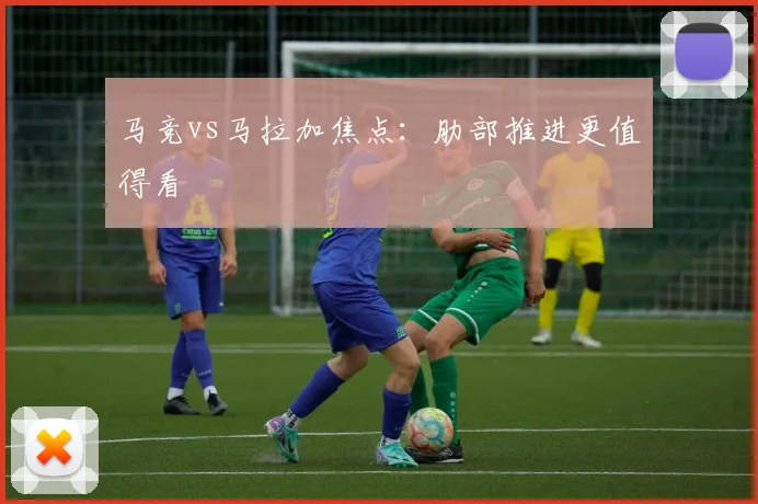 马竞vs马拉加焦点：肋部推进更值得看