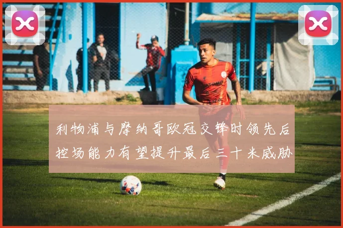 利物浦与摩纳哥欧冠交锋时领先后控场能力有望提升最后三十米威胁