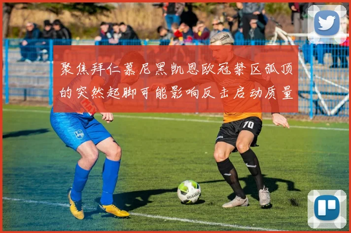 聚焦拜仁慕尼黑凯恩欧冠禁区弧顶的突然起脚可能影响反击启动质量
