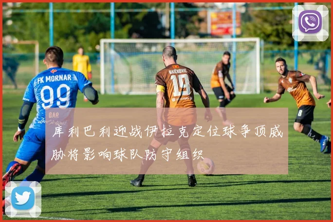 库利巴利迎战伊拉克定位球争顶威胁将影响球队防守组织