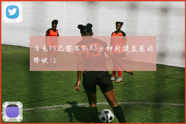 马竞vs巴黎客队85分钟新援直塞边锋破门