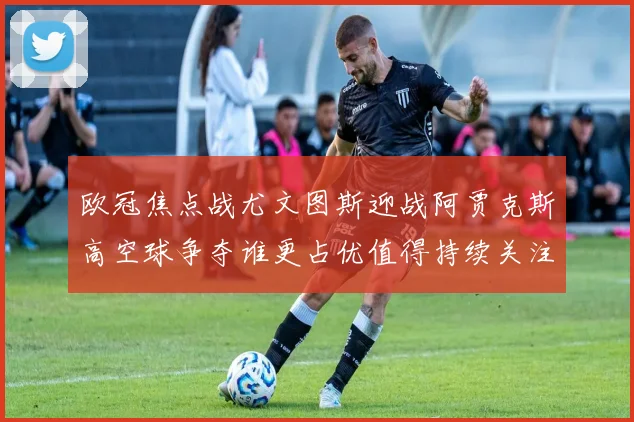 欧冠焦点战尤文图斯迎战阿贾克斯高空球争夺谁更占优值得持续关注