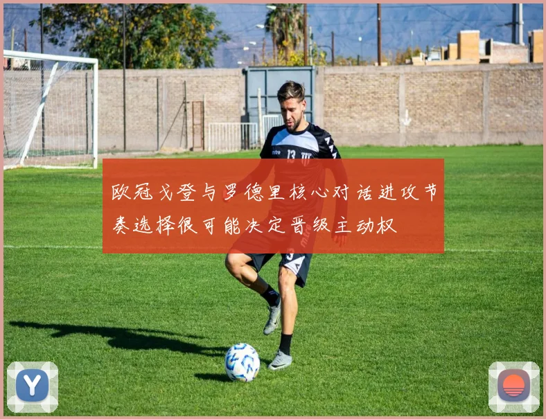 欧冠戈登与罗德里核心对话进攻节奏选择很可能决定晋级主动权