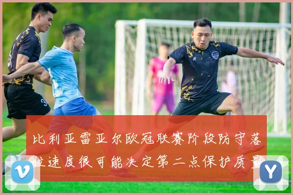 比利亚雷亚尔欧冠联赛阶段防守落位速度很可能决定第二点保护质量