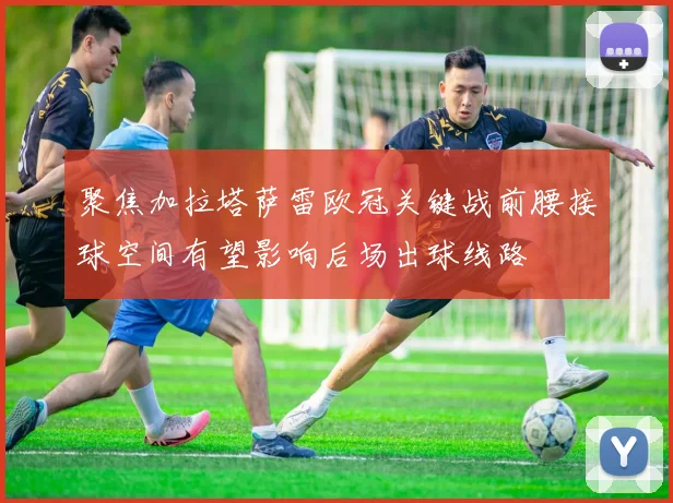 聚焦加拉塔萨雷欧冠关键战前腰接球空间有望影响后场出球线路