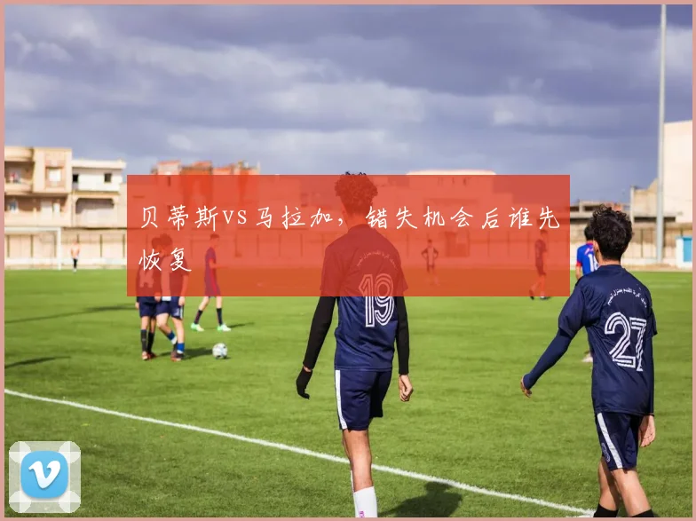 贝蒂斯vs马拉加，错失机会后谁先恢复